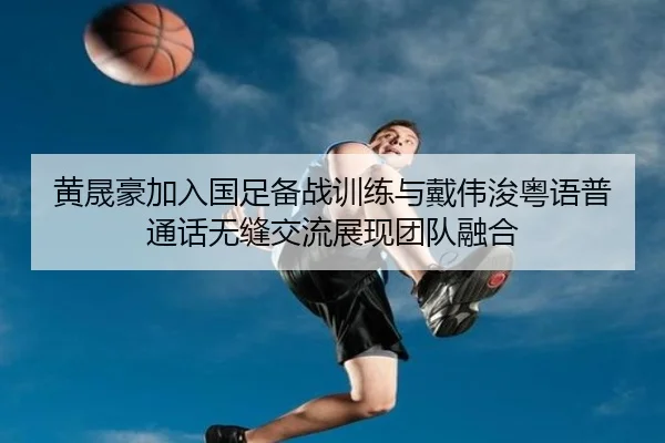 黄晟豪加入国足备战训练与戴伟浚粤语普通话无缝交流展现团队融合